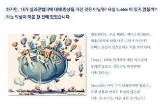 애플 800조, 구글 400조, 페이스북 200조..
매출/수익에 비해 너무 고평가 아닌가?
우버는 손실이 엄청남에도 시총 50조이네.
Tesla는 100% 전기차에 대한 의구심이
풀리지 않았고, 생산량도 미약한데
시총 30조는;;;
SpaceX는 아직 수익 창출하려면 멀었고,
로켓 상용화 여부도 확실치 않는데
시총 12~15조는 너무 과한 것 아닌가?
하지만, ‘내가 실리콘밸리에 대해 환상을 가진 것은 아닐까? 사실 Bubble 이 있지 않을까?’
하는 의심이 마음 한 켠에 있었습니다.
 