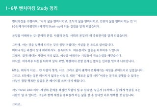 벤치마킹을 수행하며, “나의 삶을 변화시키고, 조직의 삶을 변화시키고, 인류의 삶을 변화시키는 것”이
(수신제가치국평천하) 세계적 Start-up이 되는 길임을 알게 되었습니다.
본질을 이해하는 것 (문제의 본질, 사람의 본질, 사회의 본질)이 왜 중요한지를 알게 되었습니다.
그런데, 아는 것을 실행해 나가는 것이 정말 어렵다는 사실을 온 몸으로 알아갑니다.
버텨나가는 과정이 절대 화려하지도, 풍족하지도, 여유롭지도 않음을 하루하루 느낍니다.
그래서, 결국 해내는 사람이 거의 없고, 세상을 바꿔가는 기업들이 극소수임을 깨닫습니다.
하지만, 하루하루 최선을 다하며 살다 보면, 해결하지 못할 문제는 없다는 진리를 믿으며 나아갑니다.
6부는, 회사가 아닌... 한 사람의 생각, 사고, 그리고 삶의 궤적이 변화해가는 과정을 보여드리고 싶었습니다.
그리고, 6부에는 결론 페이지가 없다는 사실이, 대신 “새로운 삶의 시작”이라는 문구로 끝맺을 수 있다는
사실이 정말 행복한 일임을 본 페이지를 쓰며 다시 배웁니다.
저도 Steve Jobs 처럼, 세상의 문제를 해결한 사람이 될 수 있다면, 누군가 (주커버그 등)에게 영감을 주는
사람이 될 수 있다면, 그들과 함께 세상을 풍요롭게 하는 삶을 살 수 있다면 너무 행복할 것 같습니다.
그리고..
1~6부 벤치마킹 Study 정리
 