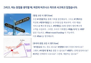 [창업 고민 시 생각 flow]
우선 #시장분석을 통해 기회를 발견해보자. 그리고 #기획서를
작성해, #정부지원금 등 초기자본금을 확보하자. 이후 제품/
서비스를 빠르게 만들고, #마케팅을 통해 경쟁사 대비 빠르게
고객을 모집하자. 그러면, 우리가 기획했던 #매출/수익 및 #BEP
달성 가능하고, #Next round funding 이 가능하다.
이후 #Exit 을 생각해보자.
[투자자 관점 고민 시 생각 flow]
“#시장규모 어느 정도 되나요? #경쟁사 대비 무엇이 뛰어나죠?
그래서, #시장의 몇 %를 점할 수 있나요?? #BEP는 언제 달성하나요?
#수익은 언제부터 나오나요? 그런데, 개발자는 있나요?”
그리고, 저는 창업을 생각할 때, 여전히 비즈니스 적으로 사고하고 있었습니다.
 