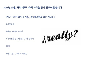 2015년 11월, 저의 비즈니스적 사고는 잠시 멈추어 있습니다.
[지난 1년 간 많이 듣지도, 생각해보지도 않은 개념들]
#시장규모,
#매출, #비용, #수익
#시장점유율, #경쟁사, #경쟁우위
#ROI
#매스 광고, #매스 마케팅
 