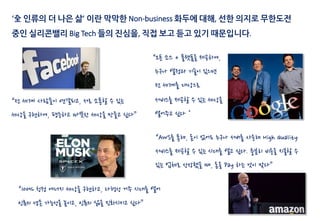 ‘全 인류의 더 나은 삶’ 이란 막막한 Non-business 화두에 대해, 선한 의지로 무한도전
중인 실리콘밸리 Big Tech 들의 진심을, 직접 보고 듣고 있기 때문입니다.
“전 세계 사람들이 연결되고, 서로 소통할 수 있는
세상을 구현하여, 평등하고 따뜻한 세상을 만들고 싶다”
“오픈 소스 + 플랫폼을 제공하여,
누구나 열정과 기술이 있으면
전 세계를 대상으로
서비스를 제공할 수 있는 세상을
열어주고 싶다＂
“AWS를 통해, 돈이 없어도 누구나 서버를 사용해 High Quality
서비스를 제공할 수 있는 시대를 열고 싶다. 충분히 비용을 지불할 수
있는 업체로 성장했을 때, 돈을 Pay 하는 것이 맞다”
“100% 청정 에너지 세상을 구현하고, 다행성 거주 시대를 열어
인류의 생존 가능성을 높이고, 인류의 삶을 진화시키고 싶다”
 