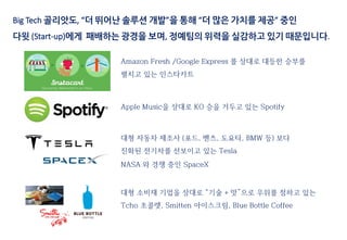Amazon Fresh /Google Express 를 상대로 대등한 승부를
펼치고 있는 인스타카트
대형 자동차 제조사 (포드, 벤츠, 도요타, BMW 등) 보다
진화된 전기차를 선보이고 있는 Tesla
NASA 와 경쟁 중인 SpaceX
대형 소비재 기업을 상대로 “기술 + 맛”으로 우위를 점하고 있는
Tcho 초콜렛, Smitten 아이스크림, Blue Bottle Coffee
Apple Music을 상대로 KO 승을 거두고 있는 Spotify
Big Tech 골리앗도, “더 뛰어난 솔루션 개발”을 통해 “더 많은 가치를 제공” 중인
다윗 (Start-up)에게 패배하는 광경을 보며, 정예팀의 위력을 실감하고 있기 때문입니다.
 