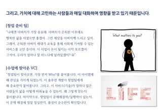 그리고, 가치에 대해 고민하는 사람들과 매일 대화하며 영향을 받고 있기 때문입니다.
[창업 준비 팀]
“나에겐 아버지가 가장 중요해. 아버지가 은퇴한 이후에도
행복한 삶을 사셨으면 좋겠어. 그런 세상을 아버지께 드리고 싶어.
그래서, 은퇴한 아버지 세대가 교육을 통해 사회에 기여할 수 있는
서비스를 고민 중이야. 이 사업이 돈이 될지는 아직 모르겠어.
그거야, 우리가 얼마나 잘 하느냐에 달려있겠지? ”
[수업에 찾아온 VC]
“창업팀이 찾아오면, 가장 먼저 Why?를 물어봅니다. 이 아이템에
왜 관심을 가지게 되었는지, 이 솔루션 개발이 창업팀에게
왜 중요한지 물어봅니다. 그리고, 이 서비스(기술)가 얼마나 많은
사람들의 삶을 어떻게 바꿔놓을 수 있는지, 왜 그렇게 믿는지
물어봅니다. 마지막으로, 창업팀이 문제해결력/실행력이 있는지,
이 문제 해결에 정말 절실한지, 품성이 순수한지 확인합니다.
 