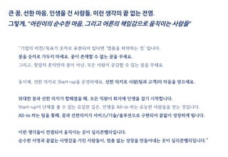 큰 꿈, 선한 마음, 인생을 건 사람들, 이런 생각의 끝 없는 전염.
그렇게, “어린이의 순수한 마음, 그리고 어른의 책임감으로 움직이는 사람들”
“기업의 비전/목표가 숫자로 표현되어 있다면 ‘멈춤을 허락하는 것’ 입니다.
꿈을 숫자로 가두지 마세요. 끝이 존재할 수 없는 꿈을 꾸세요.
그리고, 창업자 혼자만의 꿈이 아닌, 모든 사람이 공감할 수 있는 꿈을 꾸세요
동시에, 선한 의지로 Start-up을 운영하세요. 선한 의지로 사람(팀과 고객)의 마음을 얻으세요.
위대한 꿈과 선한 의지가 합해졌을 때, 모든 직원이 회사에 인생을 걸기 시작합니다.
Start-up이 난제를 풀 수 있는 유일한 길은, 인생을 All-in 하는 유능한 사람들을 얻는 것입니다.
All-in 하는 팀을 통해, 꿈과 선한의지가 서비스/기술/솔루션으로 구현되어 끝없이 성장하게 됩니다.
이런 생각들이 전염되어 움직이는 곳이 실리콘밸리입니다.
순수한 사명과 끝없는 사명감을 가진 사람들이, 멈춤 없는 성장을 만들어내는 곳이 실리콘밸리입니다.”
 