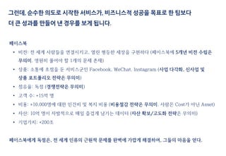 페이스북
• 비전: 전 세계 사람들을 연결시키고, 열린 평등한 세상을 구현하다 (페이스북에 5개년 비전 수립은
무의미. 영원히 풀어야 할 1개의 문제 존재)
• 상품: 소통에 초점을 둔 서비스군인 Facebook, WeChat, Instagram (사업 다각화, 신사업 및
상품 포트폴리오 전략은 무의미)
• 점유율: 독점 (경쟁전략은 무의미)
• 고객 수: +15억 명
• 비용: +10,000명에 대한 인건비 및 복지 비용 (비용절감 전략은 무의미. 사람은 Cost가 아닌 Asset)
• 자산: 10억 명이 자발적으로 매일 즐겁게 남기는 데이터 (자산 확보/고도화 전략은 무의미)
• 기업가치: +200조
페이스북에게 독점은, 전 세계 인류의 근원적 문제를 완벽에 가깝게 해결하여, 그들의 마음을 얻다.
그런데, 순수한 의도로 시작한 서비스가, 비즈니스적 성공을 목표로 한 팀보다
더 큰 성과를 만들어 낸 경우를 보게 됩니다.
 