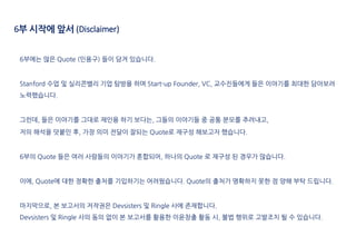 6부에는 많은 Quote (인용구) 들이 담겨 있습니다.
Stanford 수업 및 실리콘밸리 기업 탐방을 하며 Start-up Founder, VC, 교수진들에게 들은 이야기를 최대한 담아보려
노력했습니다.
그런데, 들...