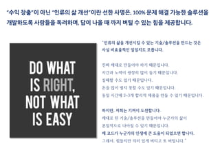 “수익 창출”이 아닌 “인류의 삶 개선”이란 선한 사명은, 100% 문제 해결 가능한 솔루션을
개발하도록 사람들을 독려하며, 답이 나올 때 까지 버틸 수 있는 힘을 제공합니다.
“인류의 삶을 개선시킬 수 있는 기술/솔루션을 만드는 것은
사실 비효율적인 일일지도 모릅니다.
진짜 제대로 만들어야 하기 때문입니다.
시간과 노력이 굉장히 많이 들기 때문입니다.
실패할 수도 있기 때문입니다.
돈을 많이 벌지 못할 수도 있기 때문입니다.
동일 시간에 2~3개 합리적 제품을 만들 수 있기 때문입니다.
하지만, 저희는 기꺼이 도전합니다.
제대로 된 기술/솔루션을 만들어야 누군가의 삶이
본질적으로 나아질 수 있기 때문입니다.
제 코드가 누군가의 인생에 큰 도움이 되었으면 합니다.
그래서, 힘들지만 의미 있게 버티고 또 버팁니다.”
 