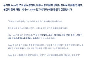 동시에, Lean 한 조직을 운영하여, 내부 사람 때문에 생기는 어려운 문제를 없애고,
본질적 문제 해결 (서비스 Quality 업그레이드) 에만 끝없이 집중합니다.
“문제는 지능이 풀어나가는 것이지, 사람 수가 풀어내는 것은 아닙니다.
문제에 비해 인원수가 많은 조직은, 사람으로 인한 곤란한 문제를 겪게 됩니다.
Start-up 사람들은 공통적으로, ‘가장 시간이 많이 소요되는데 어렵고 비생산적인 문제는, 잘못된
사람이 회사에 있을 때 파생되는 문제이다’ 라고 이야기 합니다.
Lean 한 조직을 가져가고, 정예 멤버들로 버틸 수 있을 때 까지 버티다가, 진짜 적임자가 나타났을
때에만 사람을 충원하는 것이 가장 생산적인 조직을 가져가는 유일한 길입니다.
Lean 조직 = 정예멤버로 끝까지 버티다, 적임자가 나타났을 때만 사람을 선발하는 조직 운영”
 