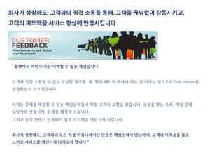 “콜센터는 저희가 가장 이해할 수 없는 개념입니다.
고객과 직접 소통할 수 있는 유일한 창구를, 왜 ‘빨리 해치워 버려야 하는 일’이라는 생각으로 Call center를
운영하는지 모르겠습니다.
저희는 문제를 해결할 수 있는 핵심인력들이 직접 고객의 요청을 받습니다. 요청을 받는 즉시, 해당 문제
담당자와 연결시켜, 문제를 해결해 드립니다.
그리고 동일 문제가 반복되지 않게 시스템을 개선시켜 나갑니다.
회사가 성장해도, 고객과의 모든 직접 커뮤니케이션 만큼은 핵심인력이 담당하여, 고객의 어려움을 몸소
느끼고 서비스를 개선시켜 나가고자 합니다＂
회사가 성장해도, 고객과의 직접 소통을 통해, 고객을 끊임없이 감동시키고,
고객의 피드백을 서비스 향상에 반영시킵니다
 