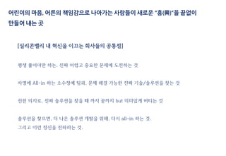 [실리콘밸리 내 혁신을 이끄는 회사들의 공통점]
평생 풀어야만 하는, 진짜 어렵고 중요한 문제에 도전하는 것
사명에 All-in 하는 소수정예 팀과, 문제 해결 가능한 진짜 기술/솔루션을 찾는 것
선한 의지로, 진짜 솔루션을 찾을 때 까지 끝까지 but 의미있게 버티는 것
솔루션을 찾으면, 더 나은 솔루션 개발을 위해, 다시 all-in 하는 것.
그리고 이런 정신을 전파하는 것.
어린이의 마음, 어른의 책임감으로 나아가는 사람들이 새로운 “흥(興)”을 끝없이
만들어 내는 곳
 