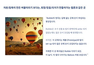 “Bubble의 정의는 실체 없는 곳에 돈이 투입되는
현상입니다.
Bubble은 초기 상품 & 팀이 완벽하게 settle 되지
않았는데도 많은 돈이 유입될 때 발생합니다.
하지만, 이 곳에서는 제품 (Prototype)과 팀이
set-up 되지 않은 곳에 돈이 유입되지는 않습니다.
저에겐 이 곳 회사들은 Bubble 이라기 보단,
더 높이, 더 멀리 나아가는 Balloon 처럼 보입니다.”
자본/탐욕이 만든 버블이라기 보다는, 희망/믿음/의지가 만들어가는 벌룬과 같은 곳
 