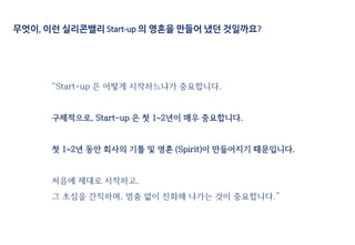 무엇이, 이런 실리콘밸리 Start-up 의 영혼을 만들어 냈던 것일까요?
“Start-up 은 어떻게 시작하느냐가 중요합니다.
구체적으로, Start-up 은 첫 1~2년이 매우 중요합니다.
첫 1~2년 동안 회사의 기틀 및 영혼 (Spirit)이 만들어지기 때문입니다.
처음에 제대로 시작하고,
그 초심을 간직하며, 멈춤 없이 진화해 나가는 것이 중요합니다.”
 