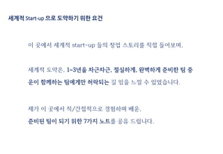 세계적 Start-up 으로 도약하기 위한 요건
이 곳에서 세계적 start-up 들의 창업 스토리를 직접 들어보며,
세계적 도약은, 1~3년을 차근차근, 절실하게, 완벽하게 준비한 팀 중
운이 함께하는 팀에게만 허락되는 길 임을 느낄 수 있었습니다.
제가 이 곳에서 직/간접적으로 경험하며 배운,
준비된 팀이 되기 위한 7가지 노트를 공유 드립니다.
 