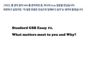 Stanford GSB Essay #1.
What matters most to you and Why?
그리고, 별 생각 없이 MBA 를 준비하던 중, 하나의 Essay 질문을 만났습니다.
외면하고 싶었지만, “이 질문 만큼은 진심으로 답해보고 싶다”는 생각이 들었습니다.
 