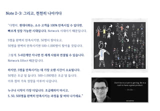 “다행히, 현대사회는, 소수 고객을 100% 만족시킬 수 있다면,
빠르게 성장 가능한 시대입니다. Network 시대이기 때문입니다.
5명을 완벽히 만족시키면, 50명이 찾아오고,
50명을 완벽히 만족시키면 500~1,000명이 찾아올 것입니다.
그렇게, 5~6단계만 지나면 전 세계 사람과 연결될 수 있습니다.
Network Effect 때문입니다.
하지만, 5명을 만족시키는 데 가장 오랜 시간이 소요됩니다.
50명은 조금 덜 듭니다. 500~1,000명은 조금 덜 듭니다.
이후 점차 가속 성장을 이루어 나갑니다.
누구나 시작이 가장 더딥니다. 조급해하지 마시고,
5, 50, 500명을 완벽히 만족시키는 과정을 잘 버텨 나가세요.”
Note 2-3: 그리고, 천천히 나아가다
 