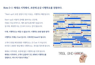 “Start-up이 초반 성장이 더딘 이유는, 시행착오 때문입니다.
Start-up은 사람의 문제를 풀어가는 곳인데,
사람은 비논리적이고, 예측 불가능할 때가 많습니다.
동시에, 세상엔 아는 것 보다 모르는 것이 많습니다.
이에, 시행착오는 피할 수 없습니다. 시행착오 총량 불변 법칙!
시행착오 자체는 Cost 입니다. 극복하면 Asset이 됩니다.
고객이 5명일 때 발생한 시행착오는 큰 Cost 가 아닙니다.
하지만 1,000만 명일 때의 시행착오는, 회사를 망하게 합니다.
제대로 시작하면, 초반에 많은 시행착오를 겪게 됩니다.
제대로 시작하여, 고객이 급증하기 전, 90%의 시행착오를
경험하고, 하나 씩 지워나가세요.”
Note 3-1: 제대로 시작해서, 초반에 온갖 시행착오를 경험하다.
 