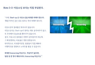 Note 3-2: 아웃소싱 보다는 직접 부딪힌다.
“이에, Start-up 은 아웃소싱을 최대한 피해야 합니다.
개발/디자인 같은 중요 업무는 특히 피해야 합니다.
아웃소싱의 결과물은 뛰어나지 않습니다.
아웃소싱사는 Start-up이 원하는 대로 움직여주지 않고,
또 무리해서 Quality를 뽑아주지 않습니다.
결국, 아웃소싱 결과물은 언젠가 갈아엎어야 하는데,
그 때 발생하는 비효율은 정말 엄청납니다.
마지막으로, 미숙할지언정, 팀원들이 직접 해봐야
시행착오를 경험하고 노하우를 쌓을 수 있습니다.
최대한 Insourcing 하십시오. 적임자가 없다면,
팀원 중 한 명이 배워서라도 Insourcing 하십시오 ”
 