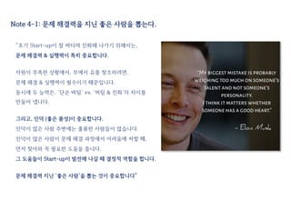 Note 4-1: 문제 해결력을 지닌 좋은 사람을 뽑는다.
“초기 Start-up이 잘 버티며 진화해 나가기 위해서는,
문제 해결력 & 실행력이 특히 중요합니다.
자원이 부족한 상황에서, 무에서 유를 창조하려면,
문제 해결 & 실행력이 필수이기 때문입니다.
동시에 두 능력은, ‘단순 버팀’ vs. ‘버팀 & 진화’의 차이를
만들어 냅니다.
그리고, 인덕 (좋은 품성)이 중요합니다.
인덕이 많은 사람 주변에는 훌륭한 사람들이 많습니다.
인덕이 많은 사람이 문제 해결 과정에서 어려움에 처할 때,
먼저 찾아와 꼭 필요한 도움을 줍니다.
그 도움들이 Start-up이 발전해 나갈 때 결정적 역할을 합니다.
문제 해결력 지닌 ‘좋은 사람’을 뽑는 것이 중요합니다”
 