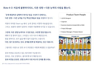 Note 4-2: 처음에 불편하더라도, 다른 성향 + 다른 능력의 사람을 뽑는다.
“문제 해결력과 실행력이 뛰어난 팀을 구성하기 위해서는,
다른 성향 + 다른 능력을 지닌 핵심인재들로 팀을 구성해야 합니다.
자원이 부족한 Start-up 에서, 능력 중복은 치명적 비효율입니다.
그리고, 팀원의 성향이 달라야, 다양한 사람에게 다가갈 수 있습니다.
그런데, 다른 성향/능력자로 구성된 팀은, 초반엔 정말 힘듭니다.
대화가 잘 통하지 않고, 스타일도 너무 다르기 때문입니다.
말을 한마디도 섞기 싫을 때가 많이 있을지도 모릅니다.
다만, 말이 잘 통하는 것과, 문제를 함께 잘 해결하는 것은 다릅니다.
그렇다면, 다름으로 인한 초기 부딪힘은 어떻게 해결할 수 있을까요?
꿈과 비전을 공유하고 있는 팀이라면 가능합니다.
결국은, 서로 인정하고, 좋아하게 되기 때문입니다.
꿈과 비전을 공유한, 성향/능력이 다른 최고의 인재를 뽑으세요.
출처: https://www.pinterest.com/pin/208713763957279083/
 