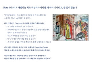 Note 4-3: 리드 개발자는 최고 적임자가 나타날 때 까지 기다리고, 끝 없이 찾는다.
“실리콘밸리에는 리드 개발자를 선발할 때 까지 6개월 이상
소요하는 Start-up이 많이 있습니다.
리드 개발자가, Start-up 의 미래를 결정하기 때문입니다.
• 큰 그림을 얼마나 잘 그릴 수 있는가
• 트래픽이 급증하고, 본인이 경험하지 못한 상황이 발생해도
얼마나 잘 버텨낼 수 있는가
• 최고의 개발팀을 만들어 나갈 수 있는가
• 타 팀과 커뮤니케이션을 잘할 수 있는가
• 큰 회사의 끝없는 구애를 뿌리치고, 함께 성장해 줄 수 있는가
이에, 리드 개발자는 뛰어난 기본 설계 능력, Learning Curve,
책임감, 소통능력을 갖춘 사람이 나타날 때 까지 기다려야 합니다.
적당히 뽑은 리드 개발자는 엄청난 후회가 되어 돌아옵니다.
단순히 개발을 할 줄 안다 해서, 리드 개발자로 선발하지 마십시오”
 