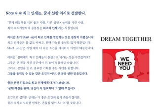 Note 4-4: 최고 인재는, 꿈과 선한 의지로 선발한다.
“문제 해결력을 지닌 좋은 사람, 다른 성향 + 능력을 가진 사람,
최적 리드개발자의 공통점은 최고의 인재 라는 사실입니다.
하지만 초기 Start-up이 최고 인재를 영입하는 것은 굉장히 어렵습니다.
최고 인재들은 몸 값도 비싸고, 선택 가능한 옵션도 많기 때문입니다.
Start-up은 큰 기업 대비 더 나은 조건을 제시하기 어렵기 때문입니다.
하지만, 진짜배기 최고 인재들이 진심으로 바라는 것은 무엇일까요?
그들은 큰 꿈을 가진 공간에서 더 높이 성장하길 바랍니다.
그리고, 본인을 믿고, 중요한 기회를 주는 리더를 원합니다.
그들을 움직일 수 있는 것은 조건이 아닌, 큰 꿈과 선한 믿음입니다.
꿈과 선한 진심으로 최고 인재에게 다가가 보십시오.
‘문제 해결을 위해, 당신이 꼭 필요하다’고 말해 보십시오.
조건으로 섭외한 인재는 더 좋은 조건에 쉽게 흔들리겠지만,
꿈과 의지로 섭외한 인재는, 흔들림 없이 All-in 할 것입니다.
 