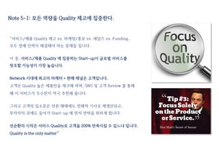 Note 5-1: 모든 역량을 Quality 제고에 집중한다.
“서비스/제품 Quality 제고 vs. 마케팅/홍보 vs. 세일즈 vs. Funding..
모두 정예 인력이 해결해야 하는 문제들 입니다.
이 중, 서비스/제품 Quality 에 집중하는 Start-up이 글로벌 서비스를
창조할 가능성이 가장 높습니다.
Network 시대에 최고의 마케터 + 판매 채널은 고객입니다.
고객은 Quality 높은 제품만을 재구매 하며, SNS 및 고객 Review 를 통해
왜 이 서비스가 우수한지 적극 추천해 줍니다.
그리고 고객의 입소문은 언론 매체에도 전해져 기사로 재생산되고,
투자자의 귀에도 들어가 Start-up 에 먼저 연락을 취하게 합니다.
선순환의 시작은 서비스 Quality로 고객을 200% 만족시킬 수 있느냐 입니다.
Quality is the only matter”
 
