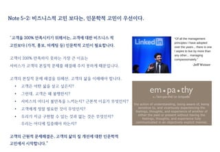 Note 5-2: 비즈니스적 고민 보다는, 인문학적 고민이 우선이다.
“고객을 200% 만족시키기 위해서는, 고객에 대한 비즈니스 적
고민보다 (가격, 홍보, 마케팅 등) 인문학적 고민이 필요합니다.
고객이 200% 만족하지 못하는 가장 큰 이유는
서비스가 고객의 본질적 문제를 해결해 주지 못하게 때문입니다.
고객의 본질적 문제 해결을 위해선, 고객의 삶을 이해해야 합니다.
• 고객은 어떤 삶을 살고 싶은지?
• 그런데, 고객은 왜 불행한지?
• 서비스의 어디서 불만족을 느끼는지? 근본적 이유가 무엇인지?
• 고객에게 정말 필요한 것이 무엇인지?
• 우리가 지금 구현할 수 있는 것과 없는 것은 무엇인지?
우리는 어디에 집중해야 하는지?
고객의 근원적 문제해결은, 고객의 삶의 질 개선에 대한 인문학적
고민에서 시작합니다.”
 