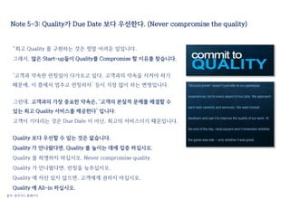 Note 5-3: Quality가 Due Date 보다 우선한다. (Never compromise the quality)
“최고 Quality 를 구현하는 것은 정말 어려운 일입니다.
그래서, 많은 Start-up들이 Quality를 Compromise 할 이유를 찾습니다.
‘고객과 약속한 런칭일이 다가오고 있다. 고객과의 약속을 지켜야 하기
때문에, 이 쯤에서 멈추고 런칭하자’ 등이 가장 많이 하는 변명입니다.
그런데, 고객과의 가장 중요한 약속은, ‘고객의 본질적 문제를 해결할 수
있는 최고 Quality 서비스를 제공한다’ 입니다.
고객이 기다리는 것은 Due Date 이 아닌, 최고의 서비스이기 때문입니다.
Quality 보다 우선할 수 있는 것은 없습니다.
Quality 가 안나왔다면, Quality 를 높이는 데에 집중 하십시오.
Quality 를 희생하지 마십시오. Never compromise quality.
Quality 가 안나왔다면, 런칭을 늦추십시오.
Quality 에 자신 있지 않으면, 고객에게 권하지 마십시오.
Quality 에 All-in 하십시오.
출처: 블리자드 홈페이지
 