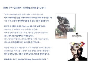 Note 5-4: Quality Thinking Time 을 갖는다.
“서비스 Quality는 밤을 샌다고 해서 나오지 않습니다.
서비스 Quality는 깊은 사색과 Break through Idea 에서 나옵니다.
이를 위해, 순전히 생각에만 집중할 수 있는 시간이 필요합니다.
하지만, 악순환에 빠지는 Start-up 들을 자주 보게 됩니다.
Start-up 은 처리해야 하는 일이 엄청 많습니다.
바쁘게 일처리를 해 나가다 보면, 생각을 깊이 하지 못합니다.
결국, 서비스는 복잡해지고 어려워집니다.
결국, 일이 증가합니다. 그리고, 생각할 시간은 더 줄어듭니다.
서비스는 더 복잡해집니다. 일은 더욱 증가합니다...
악순환 고리를 끊고, 선순환으로 가기 위한 방법 단 하나 뿐입니다.
Quality 높은 서비스를 구현하기 위한 방법은 단 하나 뿐입니다.
먼저 생각하십시오. 충분히 생각하십시오. 다르게 생각하십시오.
하루에 최소 1시간, Quality Thinking Time 을 가지십시오.”
 