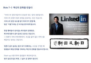 Note 7-1: 혁신의 문화를 만들다
“서비스의 성장 만큼이나 중요한 것은, 팀의 성장입니다.
서비스의 성장이 팀의 성장을 담보하는 것은 아닙니다.
서비스의 성장 속도를 팀이 따라가지 못할 때,
팀은 ‘이별’이라는 큰 비극을 맞이하게 됩니다.
창업 멤버들이 남아있는 회사들의 공통점은,
회사에 영혼이 살아 숨쉬고 있다는 것입니다.
그 영혼이 서비스에 반영되어, 초심을 잃지 않은 서비스를
제공하고 있다는 것입니다.
영혼이 살아 숨쉬는 팀이 되기 위해서는, 초심을 간직한 채
팀원들이 매일 한계를 극복하는 혁신의 문화를 만들어야 합니다.
Start-up 초창기부터 끊임없이 혁신하십시오.
팀이 일신우일신 하면, 그 삶이 곧 문화가 됩니다.
 