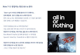 Note 7-2: 창업자는 항상 All-in 한다
“Start-up이 어려운 문제를 풀어나가기 위해서는,
문제 해결에.. 팀이 인생을 All-in 해야 합니다.
만약, All-in 하는 정예 팀원들이 있다면, 큰 기업이 풀어내지
못한 문제도 능히 해결할 수 있습니다.
무엇이 팀원들을 All-in 하게 만들까요?
사실, 꿈과 선한 의지 말고 하나가 더 있어야 합니다.
창업자가 전 재산을, 에너지를, 삶을 All-in 해야 합니다.
Elon Musk가 PayPal 을 통해 벌어들인 수 천억원을
SpaceX, SolarCity, Tesla에 All-in 했듯이 말입니다.
창업자가 전 재산을 All-in 한다면, 팀원들은 회사의 사명 달성을
위해 인생을 All-in 할 것입니다.
그리고 기적을 만들어 낼 것입니다.”
 