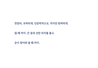 천천히, 부족하게, 인문학적으로, 작지만 완벽하게.
될 때 까지. 큰 꿈과 선한 의지를 품고.
운이 찾아와 줄 때 까지.
 