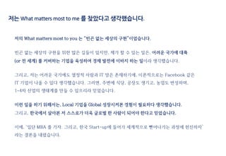 저는 What matters most to me 를 찾았다고 생각했습니다.
저의 What matters most to you 는 “빈곤 없는 세상의 구현”이었습니다.
빈곤 없는 세상의 구현을 위한 많은 길들이 있지만, 제가 할 수 있는 일은, 어려운 국가에 대륙
(or 전 세계) 를 커버하는 기업을 육성하여 경제 발전에 이바지 하는 일이라 생각했습니다.
그리고, 저는 어려운 국가에도 열정적 사람과 IT 망은 존재하기에, 이론적으로는 Facebook 같은
IT 기업이 나올 수 있다 생각했습니다. 그러면, 주변에 식당, 공장도 생기고, 농업도 번성하며,
1~4차 산업의 생태계를 만들 수 있으리라 믿었습니다.
이런 일을 하기 위해서는, Local 기업을 Global 성장시켜본 경험이 필요하다 생각했습니다.
그리고, 한국에서 살아본 저 스스로가 더욱 글로벌 한 사람이 되어야 한다고 믿었습니다.
이에, ‘일단 MBA 를 가자. 그리고, 한국 Start-up에 들어가 세계적으로 뻗어나가는 과정에 헌신하자’
라는 결론을 내렸습니다.
 