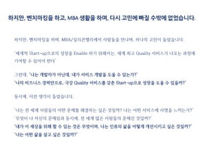 하지만, 벤치마킹을 하며, MBA/실리콘밸리에서 사람들을 만나며, 하나의 고민이 들었습니다.
‘세계적 Start-up으로의 성장을 Enable 하기 위해서는, 세계 최고 Quality 서비스가 나오는 과정에
기여할 수 있어야 한다’
그런데, ‘나는 개발자가 아닌데, 내가 서비스 개발을 도울 수 있는가?’
‘나의 비즈니스 경력만으로, 극강 Quality 서비스를 갖춘 Start-up으로 성장을 도울 수 있을까?’
동시에, 이런 생각이 들었습니다.
‘나는 전 세계 사람들의 어떤 문제를 해결하는 싶은 것일까? 나는 어떤 서비스에 사명을 느끼는가?’
‘무엇이 나 자신의 문제임과 동시에, 전 세계 많은 사람들의 문제인 것일까?’
‘내가 이 세상을 위해 할 수 있는 것은 무엇이며, 나는 인류의 삶을 어떻게 개선시키고 싶은 것일까?’
‘나는 어떤 삶을 살고 싶은 것일까?’
하지만, 벤치마킹을 하고, MBA 생활을 하며, 다시 고민에 빠질 수밖에 없었습니다.
 