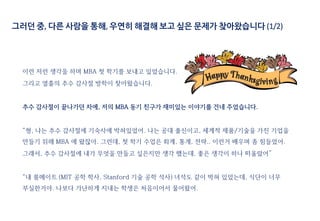 그러던 중, 다른 사람을 통해, 우연히 해결해 보고 싶은 문제가 찾아왔습니다 (1/2)
이런 저런 생각을 하며 MBA 첫 학기를 보내고 있었습니다.
그리고 열흘의 추수 감사절 방학이 찾아왔습니다.
추수 감사절이 끝나가던 차에, 저의 MBA 동기 친구가 재미있는 이야기를 건네 주었습니다.
“형, 나는 추수 감사절에 기숙사에 박혀있었어. 나는 공대 출신이고, 세계적 제품/기술을 가진 기업을
만들기 위해 MBA 에 왔잖아. 그런데, 첫 학기 수업은 회계, 통계, 전략.. 이런거 배우며 좀 힘들었어.
그래서, 추수 감사절에 내가 무엇을 만들고 싶은지만 생각 했는데, 좋은 생각이 하나 떠올랐어”
“내 룸메이트 (MIT 공학 학사, Stanford 기술 공학 석사) 녀석도 같이 박혀 있었는데, 식단이 너무
부실한거야. 나보다 가난하게 지내는 학생은 처음이어서 물어왔어.
 