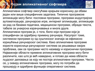 6.4. Појам апликативног софтвера
Апликативни софтвер омогућава крајњем кориснику да обави
један или више специфичних задатака. Типичне програмске
апликације могу бити: пословни програми, програми индустријске
аутоматизације, рачунарске игре, интернет апликације, апликације
за рад са базама података, медицински програми, обрада текста,
табеле за унакрсна израчунавања и многе друге.
Апликативни програм је, с тога, било који програм који је
специфичан за одређену примену рачунара. Насупрот томе,
системски програми су од суштинског значаја за ефикасно
коришћење рачунарског система. Како апликативне програме
користе корисници рачунарског система за решавање својих
проблема, ови се програми често називају и кориснички програми.
Најважније области примене апликативних програма могу бити
различите, као што је већ наведено, и готово да нема области
људског деловања за коју не постоје апликативни програми. Често
се, у оквиру апликативних програма, могу по потреби да
проширују и одређене функције оперативног система.
 