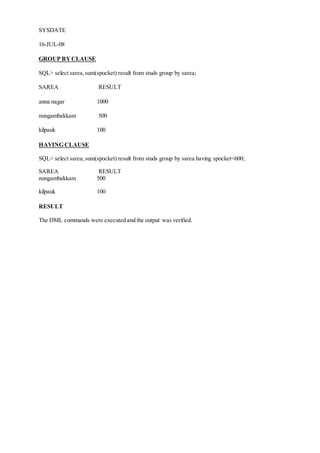 SYSDATE
16-JUL-08
GROUP BYCLAUSE
SQL> select sarea,sum(spocket) result from studs group by sarea;
SAREA RESULT
anna nagar 1000
nungambakkam 500
kilpauk 100
HAVING CLAUSE
SQL> select sarea,sum(spocket) result from studs group by sarea having spocket<600;
SAREA RESULT
nungambakkam 500
kilpauk 100
RESULT
The DML commands were executed and the output was verified.
 