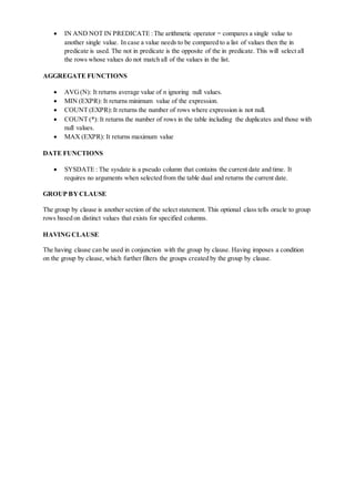  IN AND NOT IN PREDICATE :The arithmetic operator = compares a single value to
another single value. In case a value needs to be compared to a list of values then the in
predicate is used. The not in predicate is the opposite of the in predicate. This will select all
the rows whose values do not match all of the values in the list.
AGGREGATE FUNCTIONS
 AVG(N): It returns average value of n ignoring null values.
 MIN (EXPR): It returns minimum value of the expression.
 COUNT (EXPR):It returns the number of rows where expression is not null.
 COUNT (*): It returns the number of rows in the table including the duplicates and those with
null values.
 MAX (EXPR): It returns maximum value
DATE FUNCTIONS
 SYSDATE : The sysdate is a pseudo column that contains the current date and time. It
requires no arguments when selected from the table dual and returns the current date.
GROUP BYCLAUSE
The group by clause is another section of the select statement. This optional class tells oracle to group
rows based on distinct values that exists for specified columns.
HAVING CLAUSE
The having clause can be used in conjunction with the group by clause. Having imposes a condition
on the group by clause, which further filters the groups created by the group by clause.
 