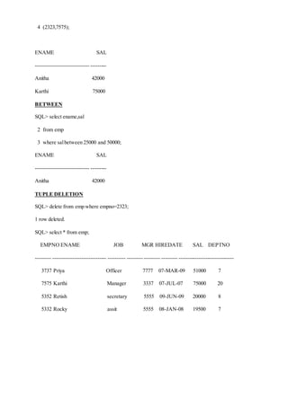4 (2323,7575);
ENAME SAL
------------------------------ ---------
Anitha 42000
Karthi 75000
BETWEEN
SQL> select ename,sal
2 from emp
3 where salbetween 25000 and 50000;
ENAME SAL
------------------------------ ---------
Anitha 42000
TUPLE DELETION
SQL> delete from emp where empno=2323;
1 row deleted.
SQL> select * from emp;
EMPNO ENAME JOB MGR HIREDATE SAL DEPTNO
--------- ------------------------------ ---------- ------------------ --------- -------------------------------
3737 Priya Officer 7777 07-MAR-09 51000 7
7575 Karthi Manager 3337 07-JUL-07 75000 20
5352 Retish secretary 5555 09-JUN-09 20000 8
5332 Rocky assit 5555 08-JAN-08 19500 7
 