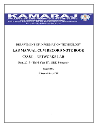1
DEPARTMENT OF INFORMATION TECHNOLOGY
LAB MANUAL CUM RECORD NOTE BOOK
CS8581 - NETWORKS LAB
Reg. 2017 - Third Year IT / ODD Semester
Prepared by,
D.Kayathri Devi, AP/IT
 