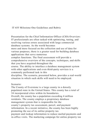 IT 655 Milestone One Guidelines and Rubric
Presentation for the Chief Information Officer (CIO) Overview:
IT professionals are often tasked with optimizing, tuning, and
resolving various errors associated with large commercial
database systems. As the world becomes
more and more focused on the collection and use of data for
various purposes, there is a greater need for building database
applications that serve numerous
complex functions. The final assessment will provide a
comprehensive overview of the concepts, techniques, and skills
that you have acquired throughout the
course. The ability to interface a database management system
with other applications and even third-party services is a
commonly performed task in this
discipline. The scenario, presented below, provides a real-world
situation in which such skills will need to be employed.
Scenario:
The County of Everstone is a large county in a densely
populated state in the United States. This county has a total of
34 incorporated cities within its boundaries.
Overall, the county has a population exceeding 4 million
residents. The county employs a proprietary database
management system that is responsible for the
county’s property tax assessment, parcel, and payment
information. In a recent initiative, the county has been highly
promoting the use of its online property tax
payment and lookup information to reduce mailed payments and
in-office visits. The marketing campaign for online property tax
 