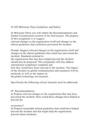 IT 659 Milestone Three Guidelines and Rubric
In Milestone Three you will submit the Recommendations and
Global Considerations portion of the final project. The purpose
of this assignment is to suggest
relevant changes to the organization itself and changes to the
ethical guidelines that could have prevented the incident.
Prompt: Suggest relevant changes to the organization itself and
changes to the ethical guidelines that could have prevented the
incident. Standards external to
the organization that may have helped prevent the incident
should also be proposed. This assignment will also address
international compliance standards and
how they would have been relevant to the incident. The impact
of the incident on global communication and commerce will be
analyzed, as well as the impact on
the global technology environment.
Specifically the following critical elements must be addressed:
IV. Recommendations
a) Propose relevant changes to the organization that may have
prevented the incident. How would these changes have helped to
prevent the
occurrence?
b) Propose reasonable ethical guidelines that could have helped
prevent the incident and that might help the organization
prevent future incidents.
 