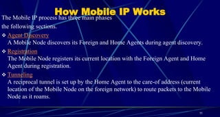 How Mobile IP WorksThe Mobile IP process has three main phases
the following sections.
 Agent Discovery
A Mobile Node discovers its Foreign and Home Agents during agent discovery.
 Registration
The Mobile Node registers its current location with the Foreign Agent and Home
Agent during registration.
 Tunneling
A reciprocal tunnel is set up by the Home Agent to the care-of address (current
location of the Mobile Node on the foreign network) to route packets to the Mobile
Node as it roams.
11
 