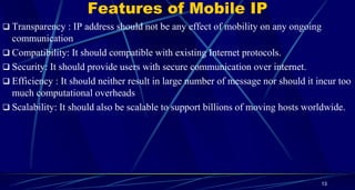 Features of Mobile IP
 Transparency : IP address should not be any effect of mobility on any ongoing
communication
 Compatibility: It should compatible with existing Internet protocols.
 Security: It should provide users with secure communication over internet.
 Efficiency : It should neither result in large number of message nor should it incur too
much computational overheads
 Scalability: It should also be scalable to support billions of moving hosts worldwide.
13
 