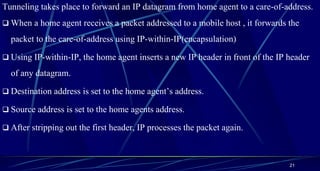 Tunneling takes place to forward an IP datagram from home agent to a care-of-address.
 When a home agent receives a packet addressed to a mobile host , it forwards the
packet to the care-of-address using IP-within-IP(encapsulation)
 Using IP-within-IP, the home agent inserts a new IP header in front of the IP header
of any datagram.
 Destination address is set to the home agent’s address.
 Source address is set to the home agents address.
 After stripping out the first header, IP processes the packet again.
21
 