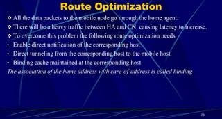 Route Optimization
 All the data packets to the mobile node go through the home agent.
 There will be a heavy traffic between HA and CN causing latency to increase.
 To overcome this problem the following route optimization needs
• Enable direct notification of the corresponding host
• Direct tunneling from the corresponding host to the mobile host.
• Binding cache maintained at the corresponding host
The association of the home address with care-of-address is called binding
23
 