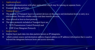 1. Application layer:
 Establish communication with other applications which may be running on separate hosts.
 Example http,ftp and telnet.
2. Transport layer:
 The purpose of Transport layer is to permit devices on the source and destination hosts to carry on a
conversation. Provides reliable end-to-end data transfer services.
 Also referred as host-to-host protocol.
 The main protocols included at Transport layer are
I. TCP (Transmission Control Protocol) and
II. UDP (User Datagram Protocol).
3. Internet layer
 Internet layer pack data into data packets known as IP datagrams,
 which contain source and destination address (logical address or IP address) information that is used to
forward the datagrams between hosts and across networks.
27
 