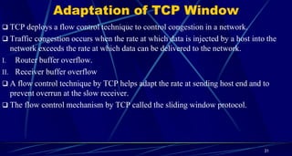 Adaptation of TCP Window
 TCP deploys a flow control technique to control congestion in a network.
 Traffic congestion occurs when the rate at which data is injected by a host into the
network exceeds the rate at which data can be delivered to the network.
I. Router buffer overflow.
II. Receiver buffer overflow
 A flow control technique by TCP helps adapt the rate at sending host end and to
prevent overrun at the slow receiver.
 The flow control mechanism by TCP called the sliding window protocol.
31
 