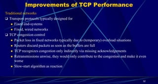 Improvements of TCP Performance
Traditional networks
 Transport protocols typically designed for
 Fixed end-systems
 Fixed, wired networks
 TCP congestion control
 Packet loss in fixed networks typically due to (temporary) overload situations
 Routers discard packets as soon as the buffers are full
 TCP recognizes congestion only indirectly via missing acknowledgements
 Retransmissions unwise, they would only contribute to the congestion and make it even
worse
 Slow-start algorithm as reaction
32
 