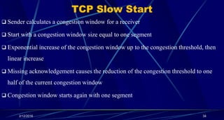TCP Slow Start
 Sender calculates a congestion window for a receiver
 Start with a congestion window size equal to one segment
 Exponential increase of the congestion window up to the congestion threshold, then
linear increase
 Missing acknowledgement causes the reduction of the congestion threshold to one
half of the current congestion window
 Congestion window starts again with one segment
2/12/2016 34
 